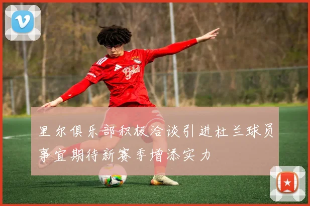 里尔俱乐部积极洽谈引进杜兰球员事宜期待新赛季增添实力