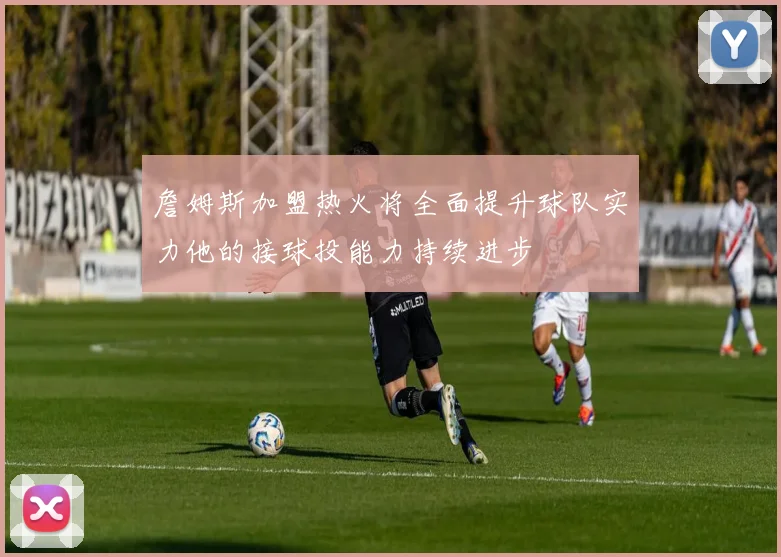 詹姆斯加盟热火将全面提升球队实力他的接球投能力持续进步