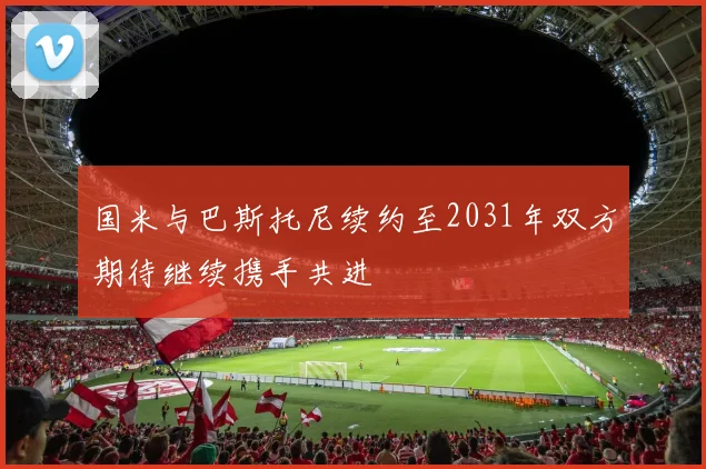 国米与巴斯托尼续约至2031年双方期待继续携手共进
