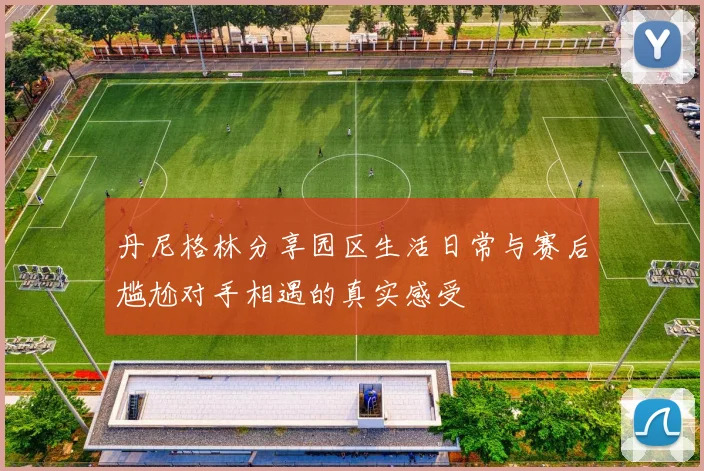 丹尼格林分享园区生活日常与赛后尴尬对手相遇的真实感受