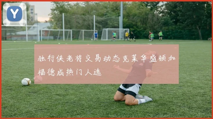 独行侠老将交易动态克莱华盛顿加福德成热门人选