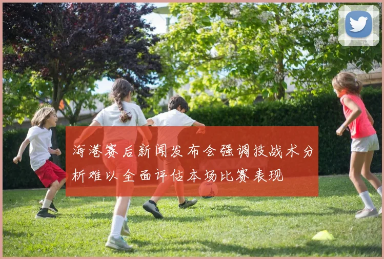 海港赛后新闻发布会强调技战术分析难以全面评估本场比赛表现