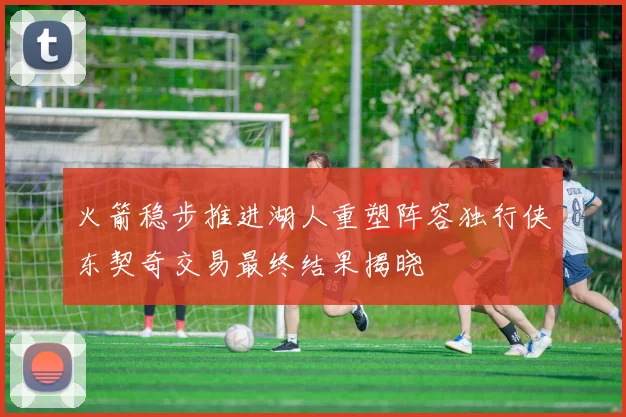 火箭稳步推进湖人重塑阵容独行侠东契奇交易最终结果揭晓