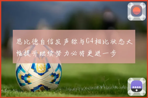 恩比德自信发声称与G4相比状态大幅提升继续努力必将更进一步