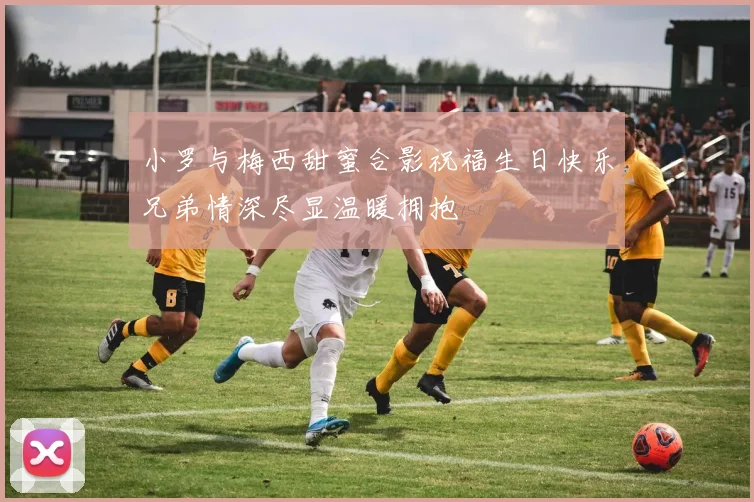 小罗与梅西甜蜜合影祝福生日快乐兄弟情深尽显温暖拥抱