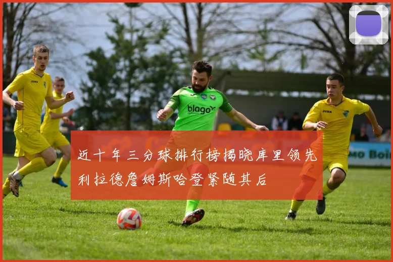 近十年三分球排行榜揭晓库里领先利拉德詹姆斯哈登紧随其后