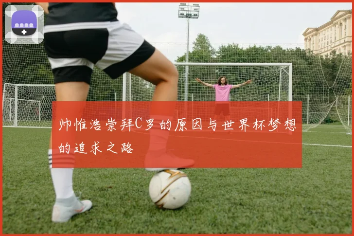 帅惟浩崇拜C罗的原因与世界杯梦想的追求之路