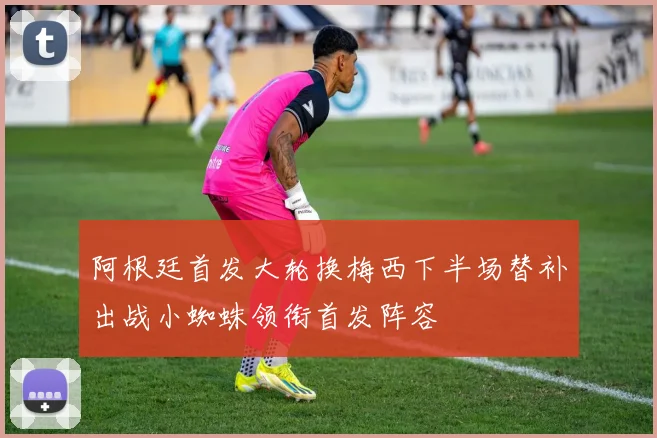 阿根廷首发大轮换梅西下半场替补出战小蜘蛛领衔首发阵容