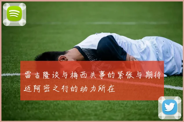 雷吉隆谈与梅西共事的紧张与期待迈阿密之行的动力所在