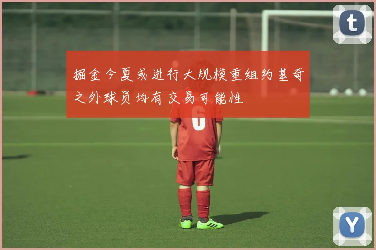 掘金今夏或进行大规模重组约基奇之外球员均有交易可能性