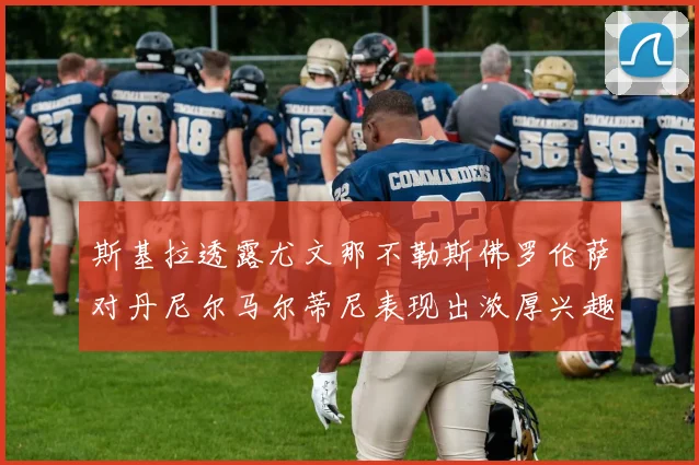 斯基拉透露尤文那不勒斯佛罗伦萨对丹尼尔马尔蒂尼表现出浓厚兴趣