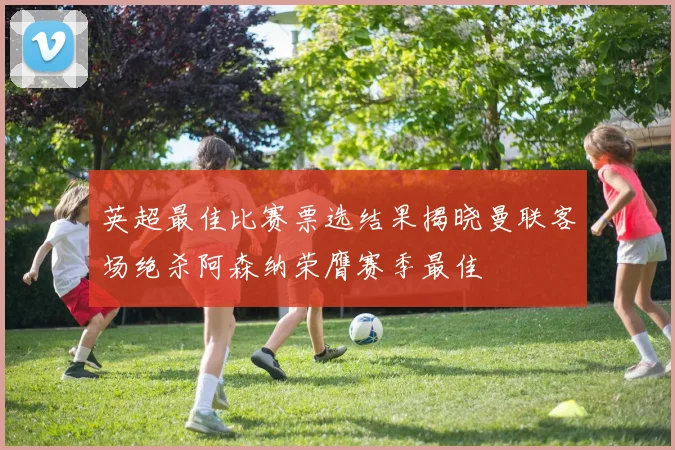 英超最佳比赛票选结果揭晓曼联客场绝杀阿森纳荣膺赛季最佳