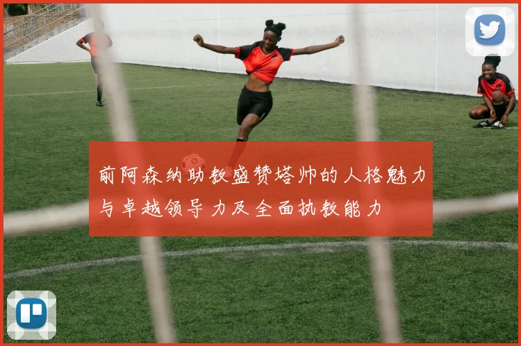 前阿森纳助教盛赞塔帅的人格魅力与卓越领导力及全面执教能力