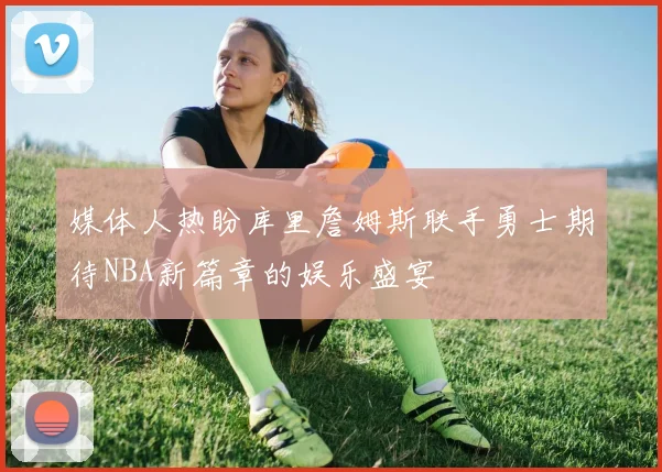 媒体人热盼库里詹姆斯联手勇士期待NBA新篇章的娱乐盛宴