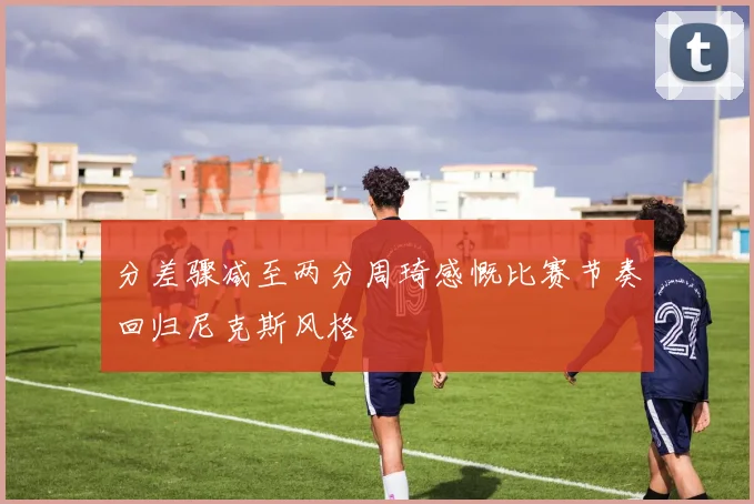 分差骤减至两分周琦感慨比赛节奏回归尼克斯风格