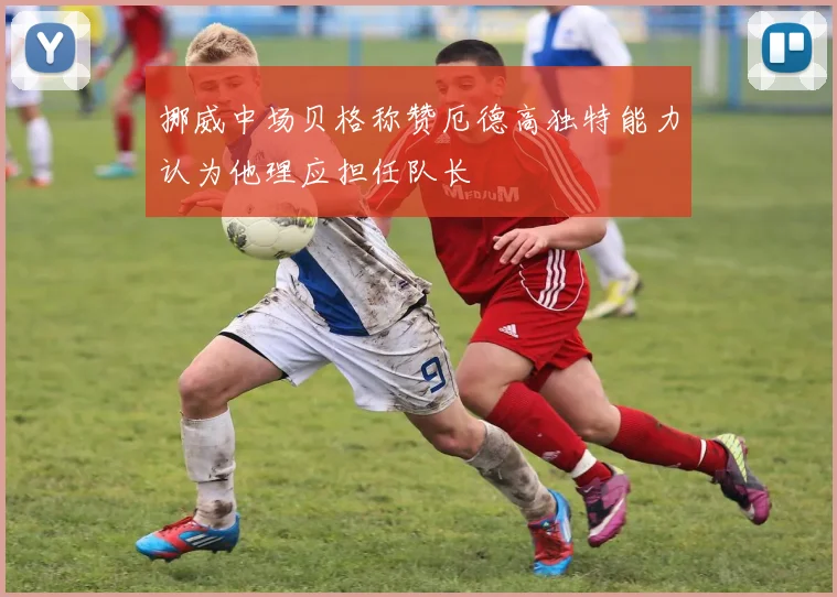 挪威中场贝格称赞厄德高独特能力认为他理应担任队长