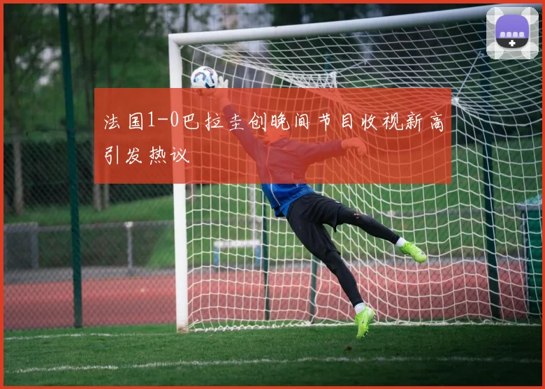 法国1-0巴拉圭创晚间节目收视新高引发热议