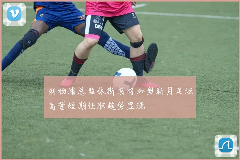 利物浦总监休斯或将加盟新月足坛高管短期任职趋势显现