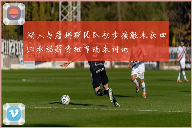 湖人与詹姆斯团队初步接触未获回归承诺薪资细节尚未讨论