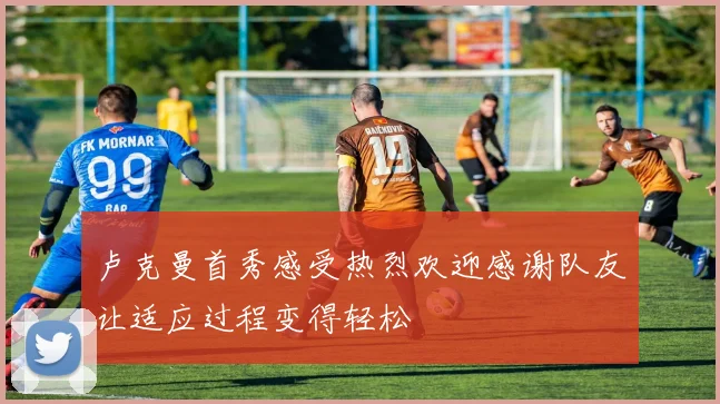 卢克曼首秀感受热烈欢迎感谢队友让适应过程变得轻松