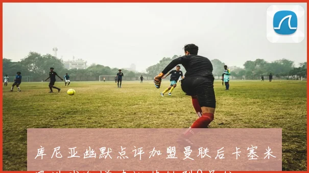 库尼亚幽默点评加盟曼联后卡塞米罗进球激增建议其转型9号位