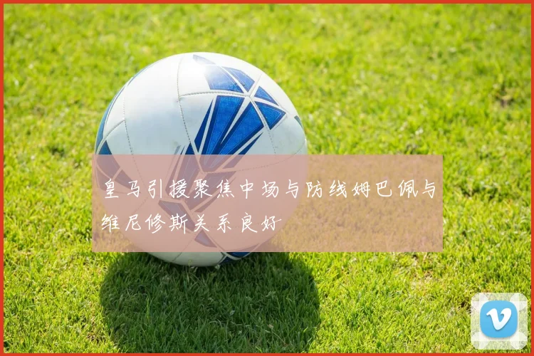 皇马引援聚焦中场与防线姆巴佩与维尼修斯关系良好