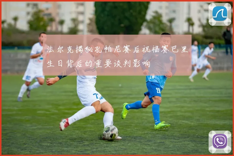 法尔克揭秘孔帕尼赛后祝福赛巴里生日背后的重要谈判影响
