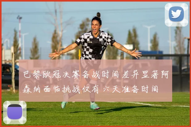 巴黎欧冠决赛备战时间差异显著阿森纳面临挑战仅有六天准备时间